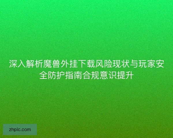 深入解析魔兽外挂下载风险现状与玩家安全防护指南合规意识提升