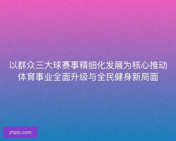 以群众三大球赛事精细化发展为核心推动体育事业全面升级与全民健身新局面