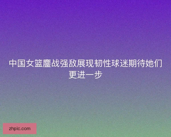 中国女篮鏖战强敌展现韧性球迷期待她们更进一步