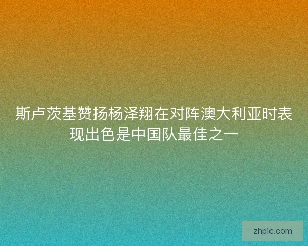 斯卢茨基赞扬杨泽翔在对阵澳大利亚时表现出色是中国队最佳之一