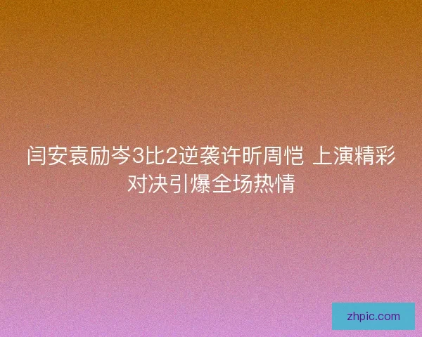 闫安袁励岑3比2逆袭许昕周恺 上演精彩对决引爆全场热情