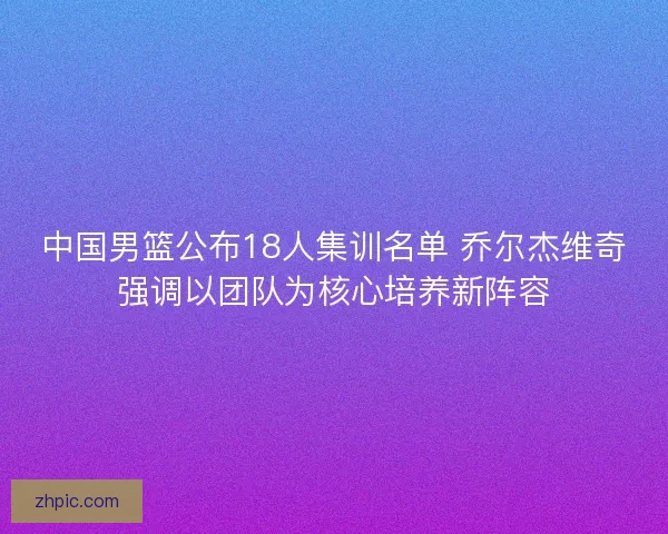 中国男篮公布18人集训名单 乔尔杰维奇强调以团队为核心培养新阵容