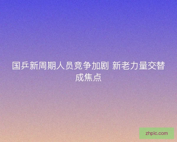 国乒新周期人员竞争加剧 新老力量交替成焦点