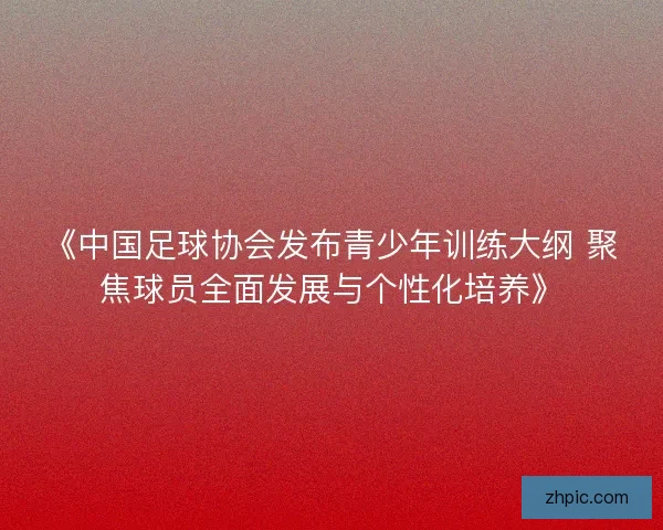 《中国足球协会发布青少年训练大纲 聚焦球员全面发展与个性化培养》