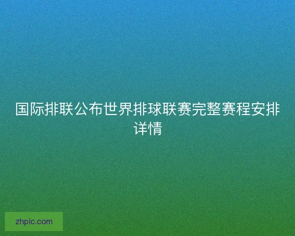 国际排联公布世界排球联赛完整赛程安排详情